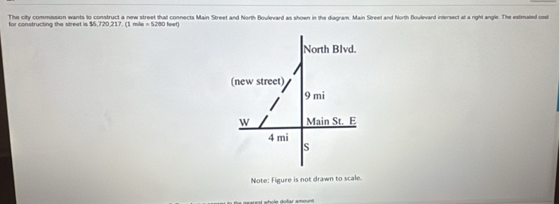 The city commission wants to construct a new street that connects Main Street and North Boulevard as shown in the diagram. Main Street and North Boulevard intersect at a right angle. The estimated cost 
for constructing the street is $5,720, 217. (1 mile =5280 feet) 
Note: Figure is not drawn to scale.