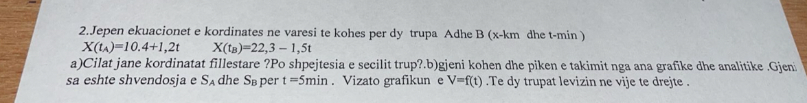 Jepen ekuacionet e kordinates ne varesi te kohes per dy trupa Adhe B (x-km dhe t-min )
X(t_A)=10.4+1,2t X(t_B)=22,3-1,5t
a)Cilat jane kordinatat fillestare ?Po shpejtesia e secilit trup?.b)gjeni kohen dhe piken e takimit nga ana grafike dhe analitike .Gjeni 
sa eshte shvendosja e S_A dhe Sв per t=5min. Vizato grafikun e V=f(t).Te dy trupat levizin ne vije te drejte .