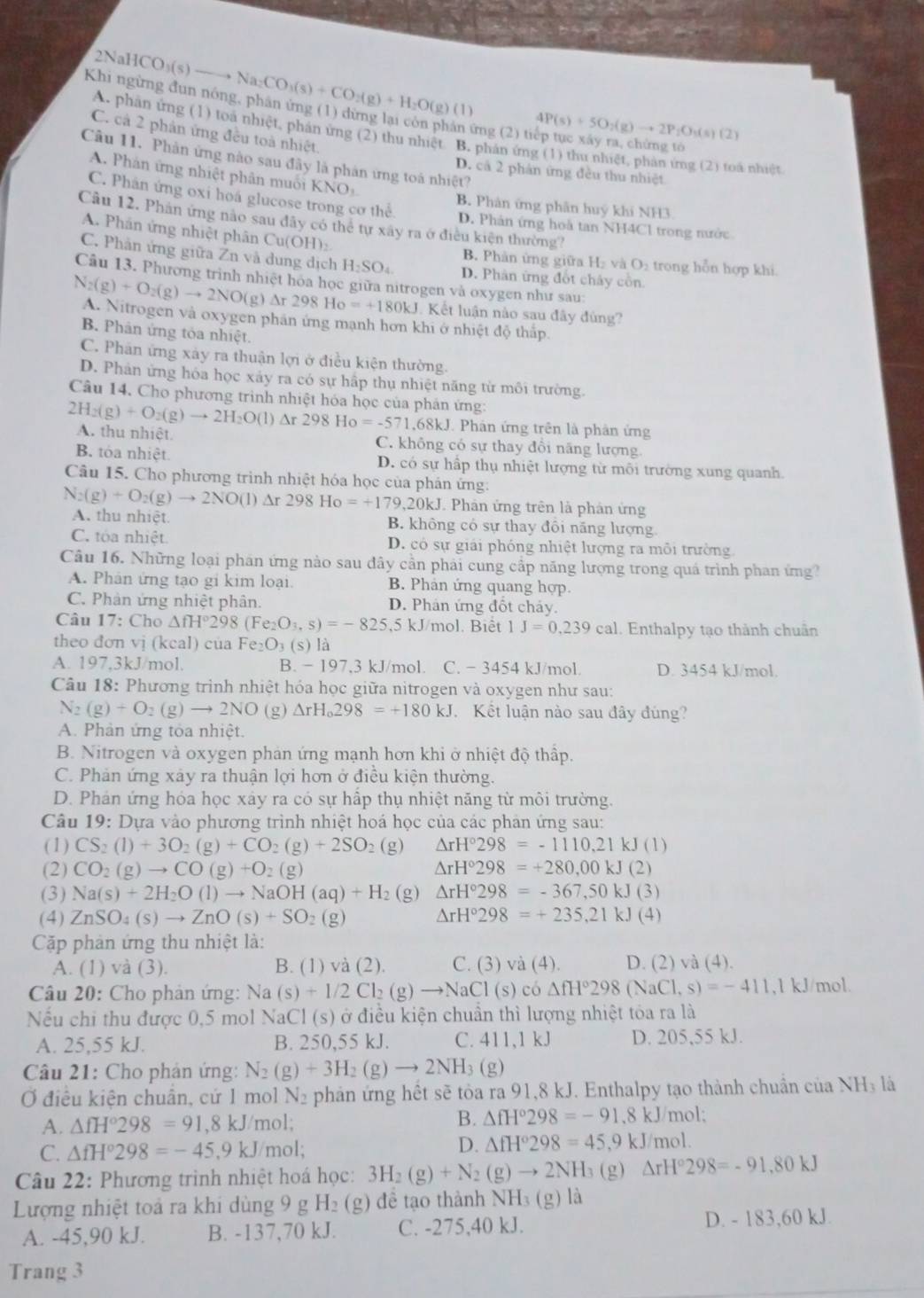 2NaHCO_3(s)
to Na_2CO_3(s)+CO_2(g)+H_2O(g)(l)
Khi ngừng đun nóng, phân ứng (1) dừng lại còn phân ứng (2) tiếp tục xây ra, chứng tố
4P(s)+5O_2(g)to 2P_2O_3(s)(2)
C. cả 2 phản ứng đều toà nhiệt
A. phần ứng (1) toa nhiệt, phản ứng (2) thu nhiệt B. phản ứng (1) thu nhiệt, phản ứng (2) toá nhiệt
Câu 11. Phản ứng nào sau đây là phản ứng toá nhiệt?
D. cá 2 phản ứng đều thu nhiệt
A. Phản ứng nhiệt phân muối KNO
C. Phân ứng oxi hoá glucose trong cơ thể B. Phản ứng phân huý khí NH3
Cầu 12. Phân ứng nào sau đây có thể tự xây ra ở điều kiện thường?
D. Phản ứng hoà tan NH4Cl trong nước
A. Phán ứng nhiệt phân Cu(OH):
C. Phân ứng giữa Zn và dung dịch H_2SO_4 D. Phân ứng đốt chây cồn.
B. Phân ứng giữa H₂ và O₂ trong hỗn hợp khi
Câu 13. Phương trình nhiệt hóa học giữa nitrogen và oxygen như sau:
N_2(g)+O_2(g)to 2NO(g)Delta r298Ho=+180kJ A. Nitrogen và oxygen phân ứng mạnh hơn khi ở nhiệt độ thấp.
J. Kết luận nào sau đây đùng?
B. Phân ứng tỏa nhiệt.
C. Phân ứng xây ra thuận lợi ở điều kiện thường.
D. Phản ứng hóa học xảy ra có sự hấp thụ nhiệt năng từ môi trường.
Câu 14. Cho phương trình nhiệt hóa học của phân ứng:
2H_2(g)+O_2(g)to 2H_2O(l) △ r298Ho=-571,68kJ Phân ứng trên là phân ứng
A. thu nhiệt. C. không có sự thay đồi năng lượng
B. tóa nhiệt D. có sự hấp thụ nhiệt lượng từ môi trường xung quanh,
Câu 15. Cho phương trình nhiệt hóa học của phản ứng:
J. Phân ứng trên là phân ứng
N_2(g)+O_2(g)to 2NO(l)Delta r298Ho=+179,20kJ A. thu nhiệt.
B. không có sự thay đôi năng lượng
C. tòa nhiệt. D. có sự giải phóng nhiệt lượng ra môi trường
Câu 16. Những loại phân ứng nào sau dây cần phải cung cấp năng lượng trong quá trình phan ứng?
A. Phân ứng tạo gi kim loại B. Phản ứng quang hợp.
C. Phản ứng nhiệt phân. D. Phân ứng đốt chảy.
Câu 17: Cho △ fH°298(Fe_2O_3,s)=-825 5 kJ/mol. Biệt 1J=0,239cal 1. Enthalpy tạo thành chuân
theo đơn vị (kcal) của Fe_2O_3(s)la
A. 197,3kJ/mol. B. - 197,3 kJ/mol. C. - 3454 kJ/mol. D. 3454 kJ/mol.
Câu 18: Phương trình nhiệt hóa học giữa nitrogen và oxygen như sau:
N_2(g)+O_2(g)to 2NO (g) △ rH_0298=+180kJ Kết luận nào sau đây đúng?
A. Phản ứng tỏa nhiệt.
B. Nitrogen và oxygen phản ứng mạnh hơn khi ở nhiệt độ thấp.
C. Phản ứng xây ra thuận lợi hơn ở điều kiện thường.
D. Phán ứng hóa học xáy ra có sự hấp thụ nhiệt năng từ môi trường.
Câu 19: Dựa vào phương trình nhiệt hoá học của các phân ứng sau:
(1) CS_2(l)+3O_2(g)+CO_2(g)+2SO_2 (g) △ rH°298=-1110,21kJ(1)
(2) CO_2(g)to CO(g)+O_2(g) △ rH°298=+280,00kJ(2)
(3) Na(s)+2H_2O(l)to NaOH(aq)+H_2 (g) △ rH°298=-367,50kJ(3)
(4) ZnSO_4(s)to ZnO(s)+SO_2(g) △ rH°298=+235,21kJ(4)
Cặp phản ứng thu nhiệt là:
A. (1) và (3). B. (1) và (2). C. (3) và (4). D. (2) sqrt(a)(4)
Câu 20: Cho phản ứng: Na(s)+1/2Cl_2(g)to NaCl(s) có △ fH°298(NaCl,s)=-411,1kJ mol.
Nếu chi thu được 0,5 mol NaCl (s) ở điều kiện chuẩn thì lượng nhiệt tóa ra là
A. 25,55 kJ. B. 250,55 kJ. C. 411,1kJ D. 205,55 kJ.
Câu 21: Cho phản ứng: N_2(g)+3H_2(g)to 2NH_3(g)
Ở điều kiện chuân, cứ 1 mol N_2 phản ứng hết sẽ tòa ra 91,8 kJ. Enthalpy tạo thành chuẩn của 1 VH l là
A. △ fH°298=91,8kJ/mol; B. △ fH°298=-91.8kJ/r nol;
C. △ fH°298=-45,9kJ mol;
D. △ fH°298=45,9kJ/r nol.
Câu 22: Phương trình nhiệt hoá học: 3H_2(g)+N_2(g)to 2NH_3(g) △ rH°298=-91,80kJ
Lượng nhiệt toả ra khi dùng 9 g H₂ (g) đề tạo thành NH_3(g) là
A. -45,90 kJ. B. -137,70 kJ. C. -275,40 kJ. D. - 183,60 k.J
Trang 3