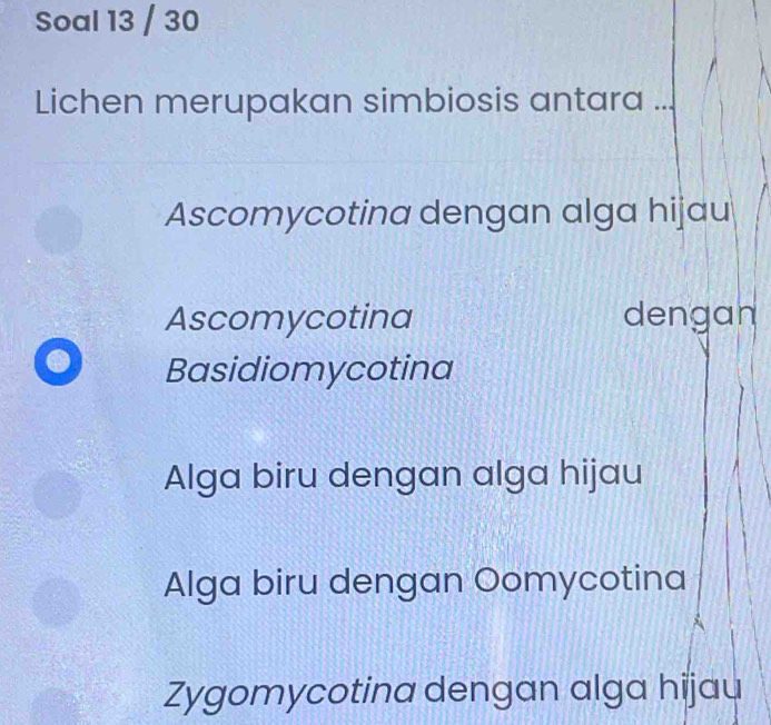 Soal 13 / 30
Lichen merupakan simbiosis antara . .
Ascomycotina dengan alga hijau
Ascomycotina dengan
Basidiomycotina
Alga biru dengan alga hijau
Alga biru dengan Oomycotina
Zygomycotina dengan alga hijau