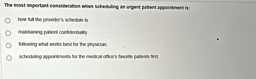 The most important consideration when scheduling an urgent patient appointment is:
how full the provider's schedule is.
maintaining patient confidentiality.
following what works best for the physician.
scheduling appointments for the medical office's favorite patients first.