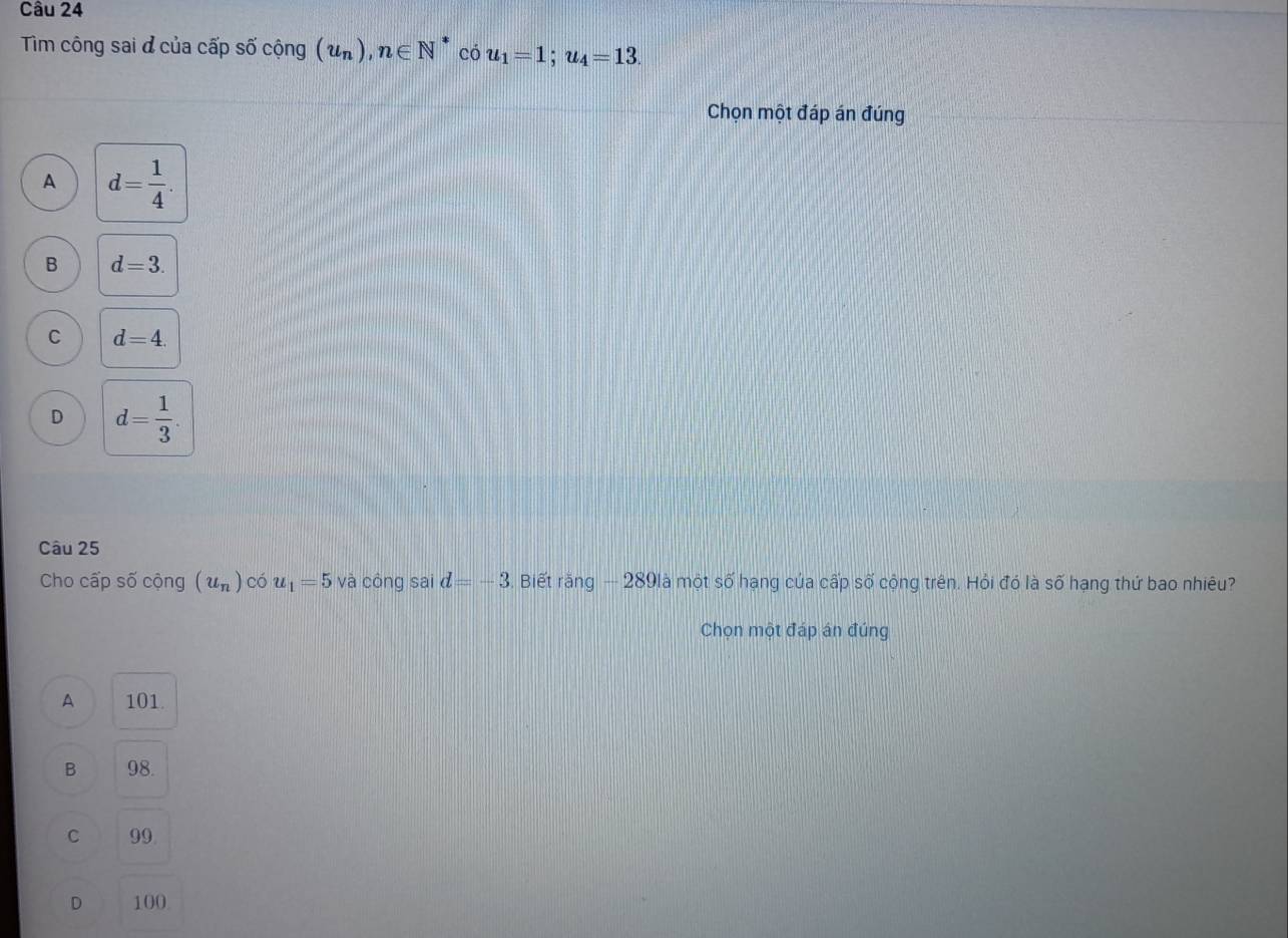 Tim công sai ở của cấp số cộng (u_n), n∈ N^* có u_1=1; u_4=13. 
Chọn một đáp án đúng
A d= 1/4 .
B d=3.
C d=4.
D d= 1/3 . 
Câu 25
Cho cấp số cộng (u_n) có u_1=5 và công sai d=-3 Biết răng — 289là một số hạng của cấp số cộng trên. Hỏi đó là số hạng thứ bao nhiêu?
Chọn một đáp án đúng
A 101.
B 98.
C 99.
D 100