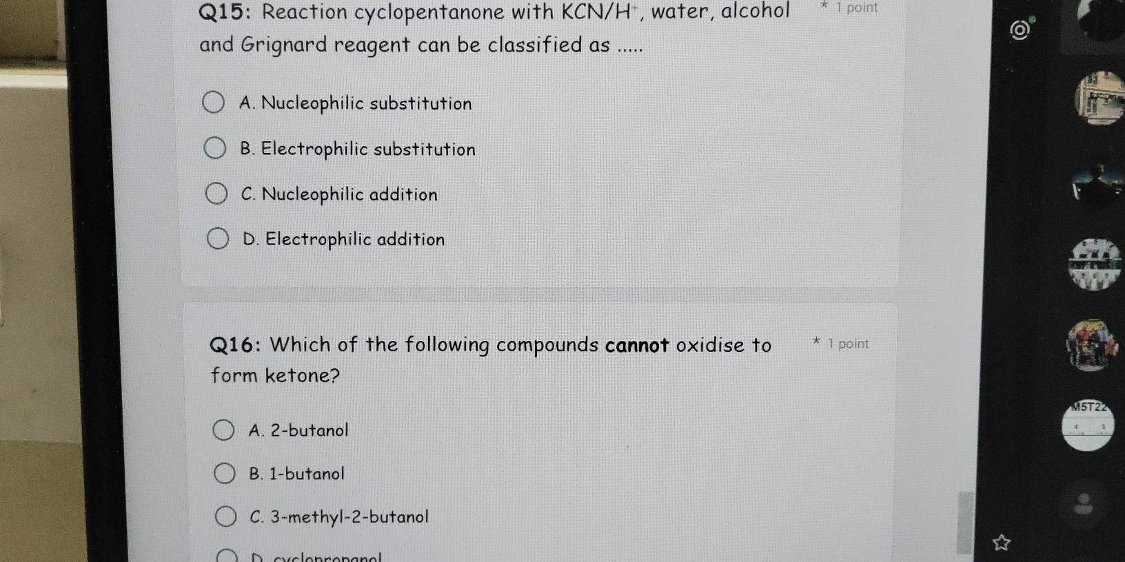 Reaction cyclopentanone with KCN/H⁻, water, alcohol * 1 point
and Grignard reagent can be classified as .....
A. Nucleophilic substitution
B. Electrophilic substitution
C. Nucleophilic addition
D. Electrophilic addition
Q16: Which of the following compounds cannot oxidise to 1 point
form ketone?
M5T22
A. 2 -butanol
B. 1 -butanol
C. 3 -methyl- 2 -butanol