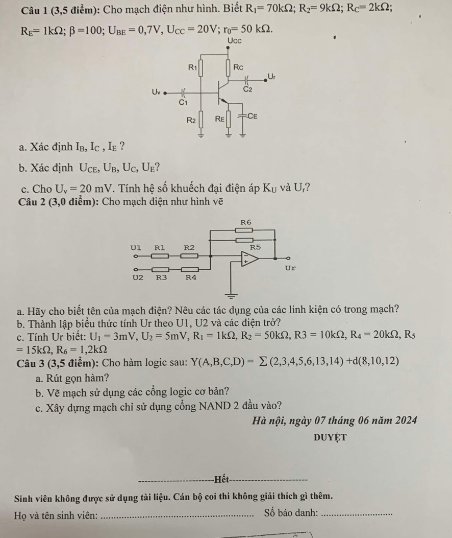 (3,5 điểm): Cho mạch điện như hình. Biết R_1=70kOmega ;R_2=9kOmega ;R_C=2kOmega ;
R_E=1kOmega ;beta =100;U_BE=0,7V,U_CC=20V;r_0=50kOmega .
a. Xác định I_B,I_C,I_E ?
b. Xác định U_CE,U_B,U_C,U_E ?
c. Cho U_v=20mV. Tính hệ số khuếch đại điện áp K_U và U_r
Câu 2 (3,0 điểm): Cho mạch điện như hình vẽ
a. Hãy cho biết tên của mạch điện? Nêu các tác dụng của các linh kiện có trong mạch?
b. Thành lập biểu thức tính Ur theo U1, U2 và các điện trở?
c. Tính Ur biết: U_1=3mV,U_2=5mV,R_1=1kOmega ,R_2=50kOmega ,R3=10kOmega ,R_4=20kOmega ,R_5
=15kOmega ,R_6=1,2kOmega
Câu 3 (3,5 điểm): Cho hàm logic sau: Y(A,B,C,D)=sumlimits (2,3,4,5,6,13,14)+d(8,10,12)
a. Rút gọn hàm?
b. Vẽ mạch sử dụng các cổng logic cơ bản?
c. Xây dựng mạch chi sử dụng cổng NAND 2 đầu vào?
Hà nội, ngày 07 tháng 06 năm 2024
duyệt
_-Hết_
Sinh viên không được sử dụng tài liệu. Cán bộ coi thi không giải thích gì thêm.
Họ và tên sinh viên:_
ố báo danh:_