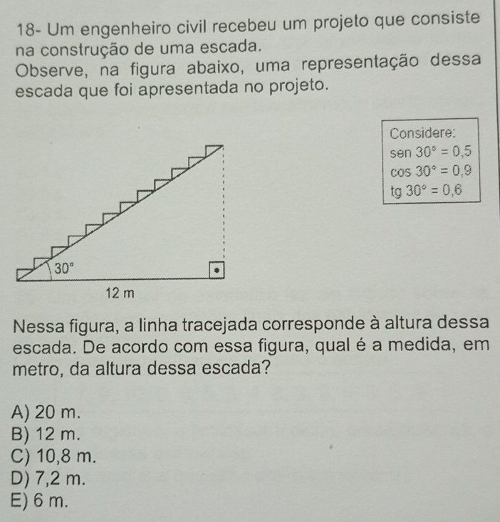 18- Um engenheiro civil recebeu um projeto que consiste
na construção de uma escada.
Observe, na figura abaixo, uma representação dessa
escada que foi apresentada no projeto.
Considere:
sen 30°=0,5
cos 30°=0,9
tg 30°=0,6
Nessa figura, a linha tracejada corresponde à altura dessa
escada. De acordo com essa figura, qual é a medida, em
metro, da altura dessa escada?
A) 20 m.
B) 12 m.
C) 10,8 m.
D) 7,2 m.
E) 6 m.