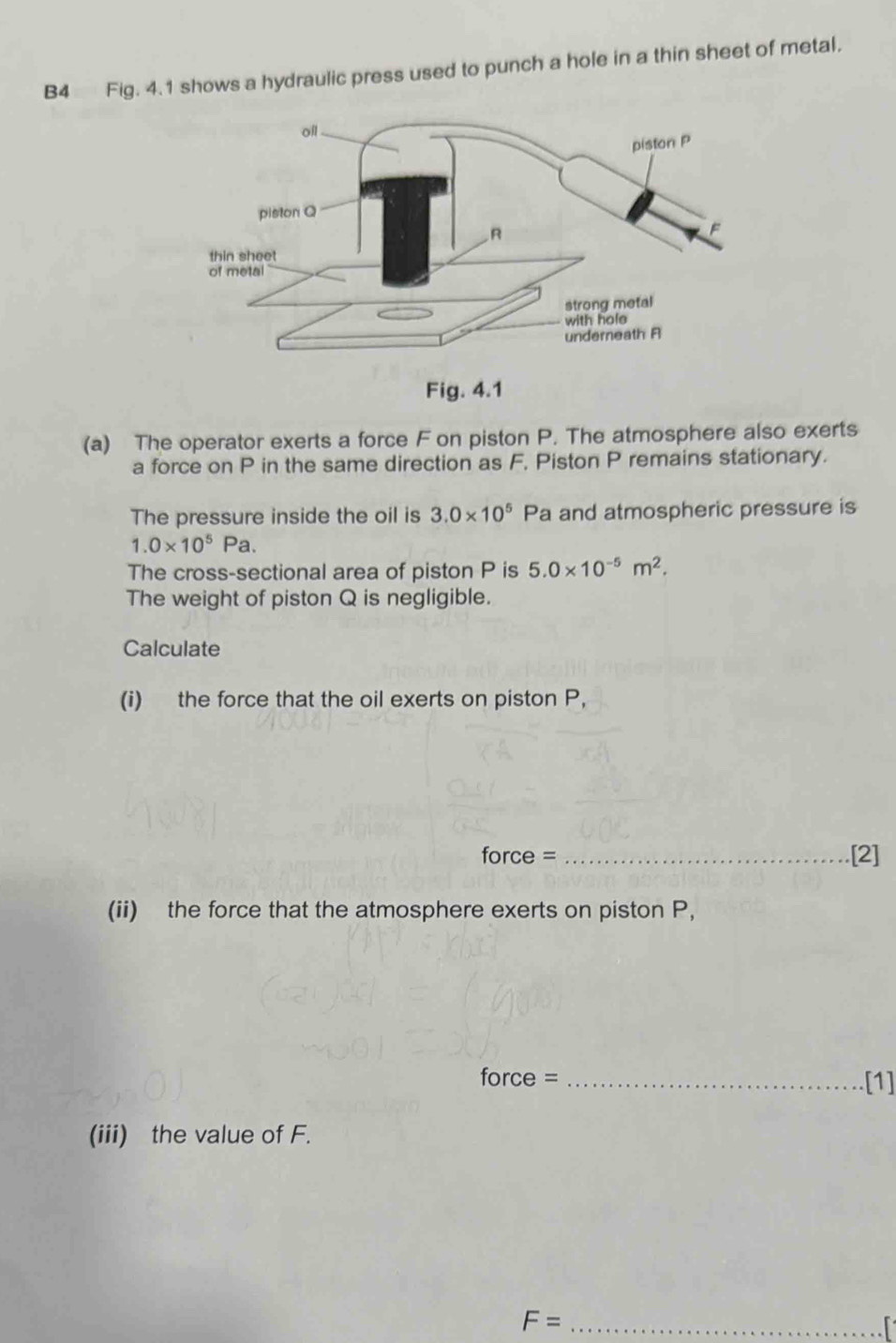 B4 Fig. 4.1 shows a hydraulic press used to punch a hole in a thin sheet of metal. 
Fig. 4.1 
(a) The operator exerts a force F on piston P. The atmosphere also exerts 
a force on P in the same direction as F, Piston P remains stationary. 
The pressure inside the oil is 3.0* 10^5 Pa and atmospheric pressure is
1.0* 10^5Pa. 
The cross-sectional area of piston P is 5.0* 10^(-5)m^2. 
The weight of piston Q is negligible. 
Calculate 
(i) the force that the oil exerts on piston P, 
force = _.[2] 
(ii) the force that the atmosphere exerts on piston P, 
force = _[1] 
(iii) the value of F. 
_ F=
r