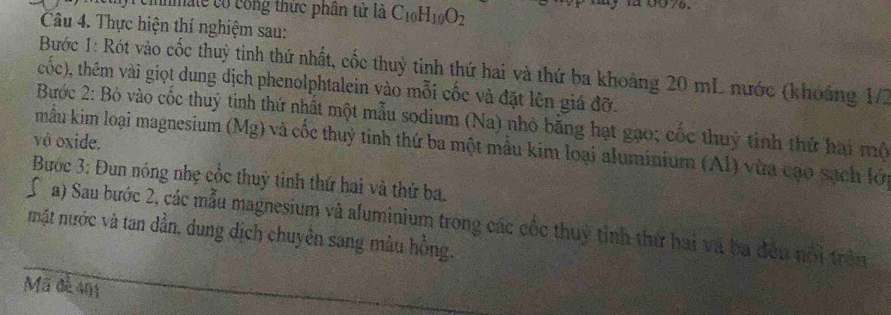 cinmate có công thực phân tử là C_10H_10O_2
Câu 4. Thực hiện thí nghiệm sau: 
Bước 1: Rót vào cốc thuỳ tinh thứ nhất, cốc thuỳ tinh thứ hai và thứ ba khoảng 20 mL nước (khoảng 1/2 
cốc), thêm vài giọt dung dịch phenolphtalein vào mỗi cốc và đặt lên giá đỡ. 
Bước 2: Bỏ vào cốc thuỷ tinh thứ nhất một mẫu sodium (Na) nhỏ bằng hạt gạo; cốc thuỷ tinh thứ hai mộ 
và oxide. 
mẫu kim loại magnesium (Mg) và cốc thuỷ tỉnh thứ ba một mẫu kim loại aluminium (Al) vừa cạo sạch lớn 
Bước 3: Đun nóng nhẹ cốc thuỳ tinh thứ hai và thứ ba. 
a) Sau bước 2, các mẫu magnesium và aluminium trong các cốc thuỷ tỉnh thứ hai và ba đếu nổi trên 
mật nước và tan dần, dung địch chuyên sang màu hồng, 
Mã đè 401