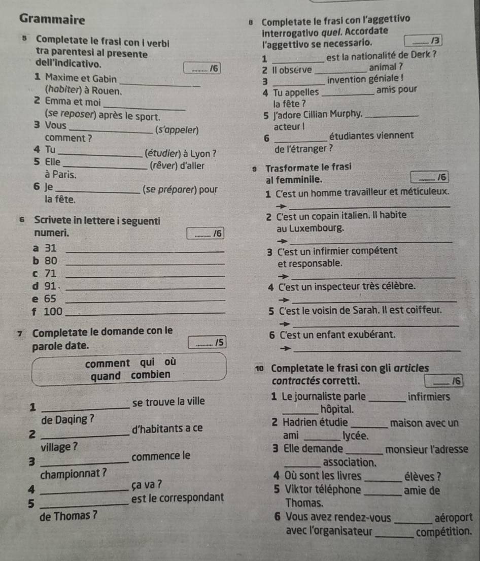 Grammaire
Completate le frasi con l’aggettivo
interrogativo quel. Accordate
Completate le frasi con i verbi
l’aggettivo se necessario. _/3
tra parentesi al presente 1_
est la nationalité de Derk ?
dell'indicativo.
_/6 2 Il observe _animal ?
_
1 Maxime et Gabin _invention géniale !
3
(habiter) à Rouen. 4 Tu appelles_ amis pour
_
2 Emma et moi
la fête ?
(se reposer) après le sport.
5 J'adore Cillian Murphy,_
3 Vous _(s’appeler) acteur I
comment ? 6 _étudiantes viennent
4 Tu _(étudier) à Lyon ?  de l'étranger ?
5 Elle _(rêver) d'aller 9 Trasformate le frasi
à Paris.
al femminile. _16
6 Je_ (se préparer) pour 1 C'est un homme travailleur et méticuleux.
_
la fête.
6 Scrivete in lettere i seguenti 2 C'est un copain italien. Il habite
_
numeri. _/6 au Luxembourg.
a 31_
3 C'est un infirmier compétent
b 80
c 71 __et responsable.
d 91 _4 C'est un inspecteur très célèbre.
e 65_
_
f 100 _5 C'est le voisin de Sarah. Il est coiffeur.
_
7 Completate le domande con le 6 C'est un enfant exubérant.
parole date. _15_
comment qui où
10 Completate le frasi con gli articles
quand combien
contractés corretti. _16
1 _se trouve la ville
1 Le journaliste parle _infirmiers
_hôpital.
de Daqing ?
2 _d’habitants a ce
2 Hadrien étudie_ maison avec un
ami _lycée.
village ? 3 Elle demande_ monsieur l'adresse
3 _commence le _association.
championnat ? 4 Où sont les livres _élèves ?
ça va ?
4 _5 Viktor téléphone _amie de
est le correspondant
5 _Thomas.
de Thomas 7 6 Vous avez rendez-vous _aéroport
avec l’organisateur _compétition.