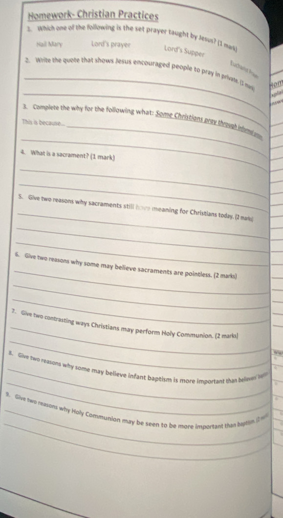 Homework- Christian Practices 
2. Which one of the following is the set prayer taught by Jesus? (1 mark) 
Hail Mary Lord's prayer Lord's Supper 
_ 
Euchälist Fraym 
_ 
2. White the quote that shows Jesus encouraged people to pray in private. (1 mari Hom 
_ 
_ 
3. Complete the why for the following what: Some Christions pray through infara snn_ 
This is because... 
4. What is a sacrament? (1 mark) 
_ 
_ 
_ 
_ 
_ 
5. Give two reasons why sacraments still have meaning for Christians today, (2 marks) 
_ 
_ 
_ 
_ 
_ 
6. Give two reasons why some may believe sacraments are pointless. (2 marks) 
_ 
_ 
_ 
_ 
7. Give two contrasting ways Christians may perform Holy Communion. (2 marks) 
w w 
_ 
_8. Give two reasons why some may believe infant baptism is more important than believers hi 
_ 
_9. Give two reasons why Holy Communion may be seen to be more important than baptin. I