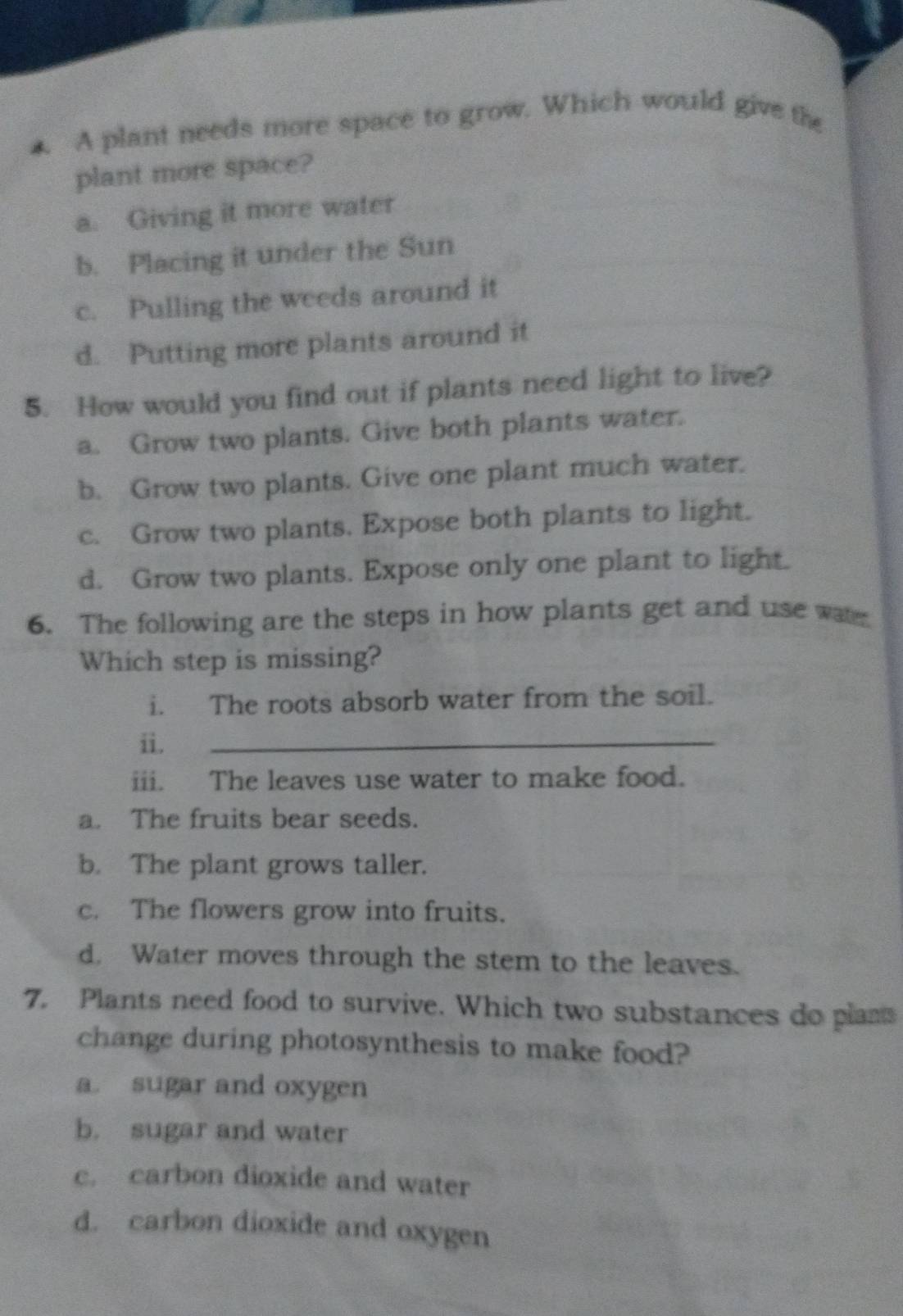 A plant needs more space to grow. Which would give the
plant more space?
a. Giving it more water
b. Placing it under the Sun
c. Pulling the weeds around it
d. Putting more plants around it
5. How would you find out if plants need light to live?
a. Grow two plants. Give both plants water.
b. Grow two plants. Give one plant much water.
c. Grow two plants. Expose both plants to light.
d. Grow two plants. Expose only one plant to light.
6. The following are the steps in how plants get and use wate
Which step is missing?
i. The roots absorb water from the soil.
ii.
_
iii. The leaves use water to make food.
a. The fruits bear seeds.
b. The plant grows taller.
c. The flowers grow into fruits.
d. Water moves through the stem to the leaves.
7. Plants need food to survive. Which two substances do plans
change during photosynthesis to make food?
a. sugar and oxygen
b. sugar and water
c. carbon dioxide and water
d. carbon dioxide and oxygen