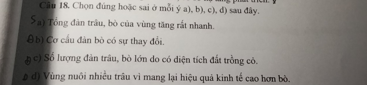 Chọn đúng hoặc sai ở mỗi ý a), b), c), d) sau đây. 
*a) Tổng đàn trâu, bò của vùng tăng rất nhanh. 
(b) Cơ cấu đàn bò có sự thay đổi. 
* c) Số lượng đàn trâu, bò lớn do có diện tích đất trồng cỏ. 
b d) Vùng nuôi nhiều trâu vì mang lại hiệu quả kinh tế cao hơn bò.