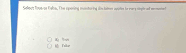 Select True or False, The opening monitoring disclaimer applies to every single call we reive?
A) True
B) Falso