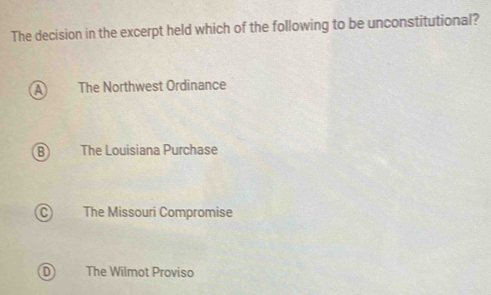 The decision in the excerpt held which of the following to be unconstitutional?
A The Northwest Ordinance
B The Louisiana Purchase
C The Missouri Compromise
D The Wilmot Proviso