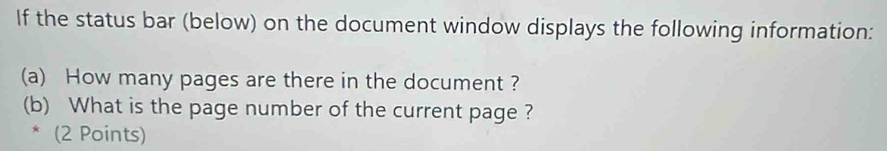 If the status bar (below) on the document window displays the following information: 
(a) How many pages are there in the document ? 
(b) What is the page number of the current page ? 
* (2 Points)