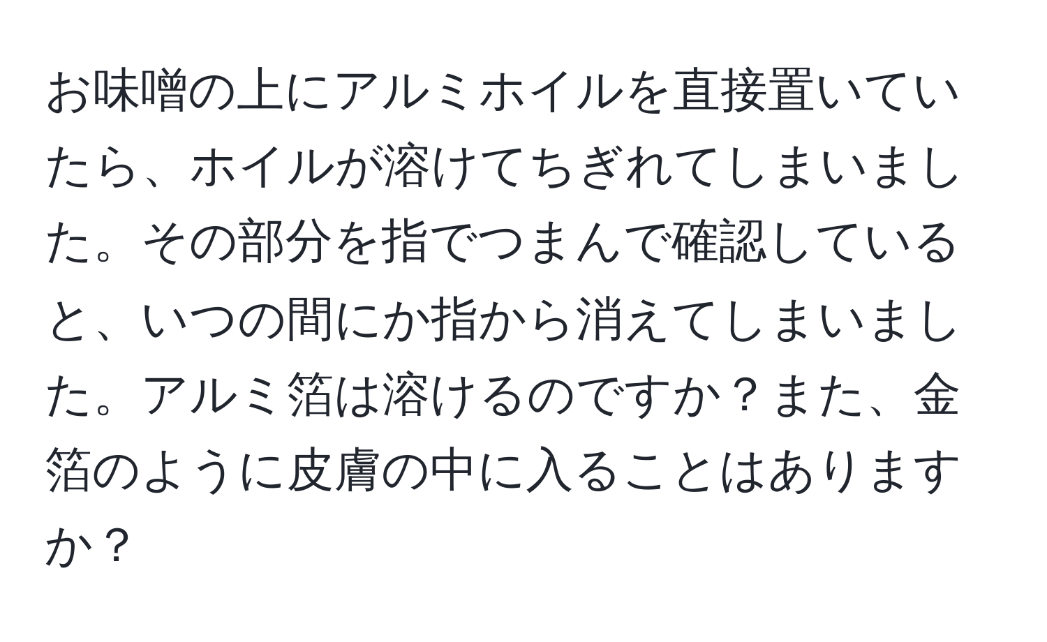 お味噌の上にアルミホイルを直接置いていたら、ホイルが溶けてちぎれてしまいました。その部分を指でつまんで確認していると、いつの間にか指から消えてしまいました。アルミ箔は溶けるのですか？また、金箔のように皮膚の中に入ることはありますか？