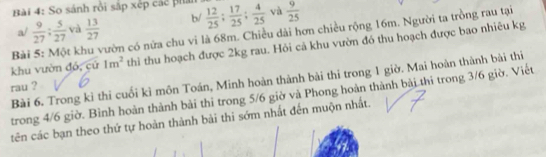 So sánh rồi sắp xếp các phản  12/25 ;  17/25 ;  4/25  và  9/25 
a/  9/27 ;  5/27  và  13/27  b/
Bài 5: Một khu vườn có nữa chu vi là 68m. Chiều dài hơn chiều rộng 16m. Người ta trồng rau tại
khu vườn đỏ, cứ 1m^2 thìi thu hoạch được 2kg rau. Hỏi cả khu vườn đó thu hoạch được bao nhiêu kg
Bài 6. Trong kỉ thi cuối kỉ môn Toán, Minh hoàn thành bài thi trong 1 giờ. Mai hoàn thành bài thi
rau ?
trong 4/6 giờ. Bình hoàn thành bài thi trong 5/6 giờ và Phong hoàn thành bài thi trong 3/6 giờ. Viết
tên các bạn theo thứ tự hoàn thành bài thi sớm nhất đến muộn nhất.