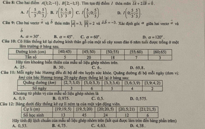 Cho hai điểm A(1;2;-1),B(2;-1;3). Tìm tọa độ điểm / thỏa mãn vector LA+2vector IB=vector 0.
A. I(- 5/3 ;0; 5/3 ). B. I( 5/3 ; 5/3 ;0) C. I( 5/3 ;0; 5/3 ). D. I(0; 5/3 ; 5/3 ).
Câu 9: Cho hai vecto vector a_Vd overline b thỏa mãn |vector a|=3,|vector b|=2 và vector avector b=-3 Xác định góc ữ giữa hai vectơ vector a và
vector b
A. alpha =30°. B. alpha =45°. C. alpha =60°. D. alpha =120°.
Câu 10: Cô Hãn thống kê lại đường kính thân gỗ của một số cây xoan đảo 6 năm tuổi được trồng ở một
Hãy tìm khoảng biến thiên của mẫu số liệu ghép nhóm trên.
A. 25 . B. 30 . C. 6 . D. 69,8 .
Câu 11: Mỗi ngày bác Hương đều đi bộ để rèn luyện sức khỏe. Quãng đường đi bộ mỗi ngày (đơn vị:
oảng tứ phân ghép nhóm là
A. 0,9. B. 0,975. C. 0,5. D. 0,575.
Câu 12: Bảng dưới đây thống kê cự li ném tạ của một vận động viên.
Hãy tính độ lệch chuẩn của mẫu số liệu ghép nhóm trên (kết quả được làm tròn đến hàng phần trăm)
A. 0,53. B. 4, 75 . C. 4,63. D. 4,38 .