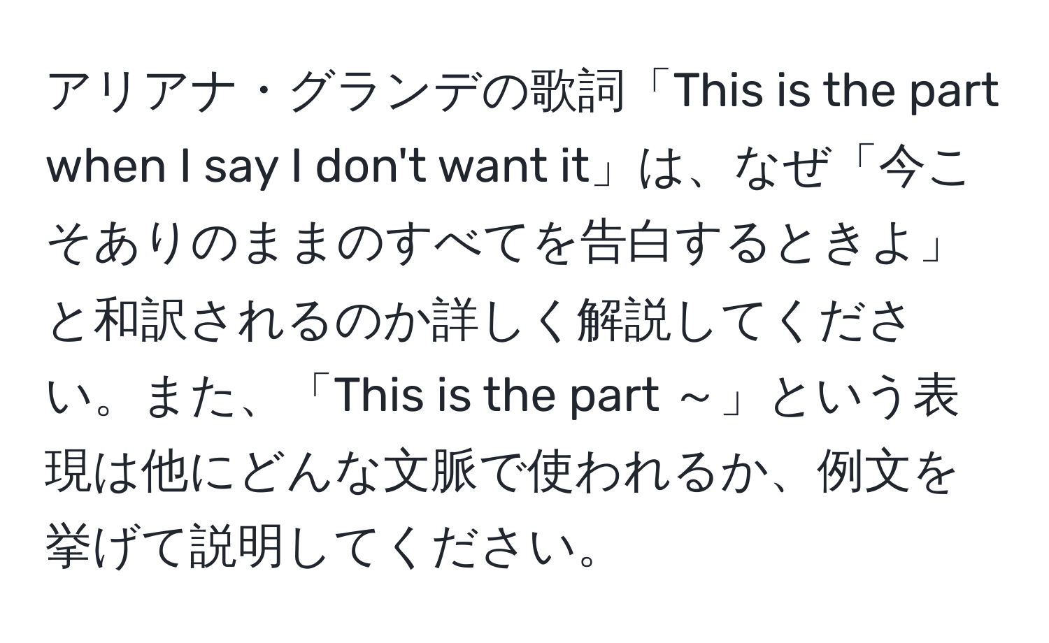 アリアナ・グランデの歌詞「This is the part when I say I don't want it」は、なぜ「今こそありのままのすべてを告白するときよ」と和訳されるのか詳しく解説してください。また、「This is the part ～」という表現は他にどんな文脈で使われるか、例文を挙げて説明してください。