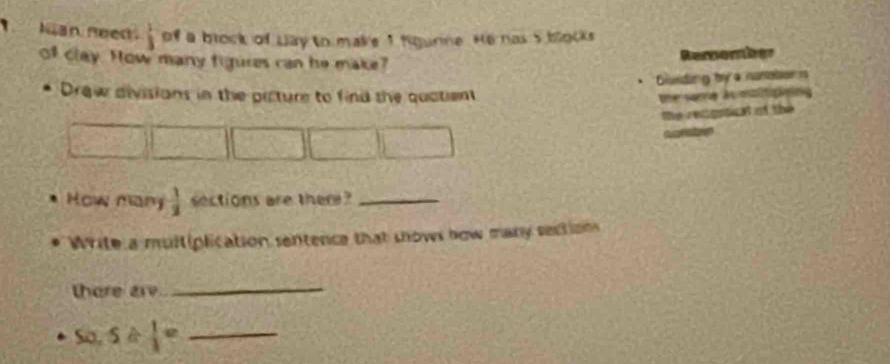 Ian need  1/3  of a brock of Lay to make 1 figurne. He has 5 blocks 
of clay. How many figures can he make? Rersenier 
Guding by a nusaton n 
Drew divisions in the picture to find the quatient 
the same Au oalitipiping 
te recgrical of the 
cuamatorn 
How many  1/2  sections are ther ?_ 
Write a multiplication sentence that shows how many section 
there are 
_ 
So. 5/  1/3 = _