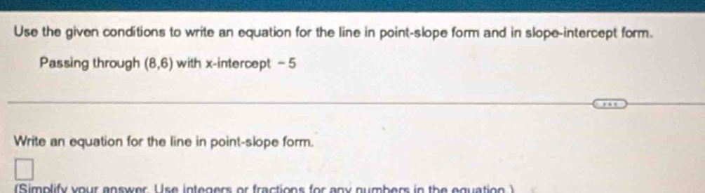 Use the given conditions to write an equation for the line in point-slope form and in slope-intercept form. 
Passing through (8,6) with x-intercept = 5
Write an equation for the line in point-slope form. 
(Simplify your answer Use integers or fractions for any numbers in the equation )