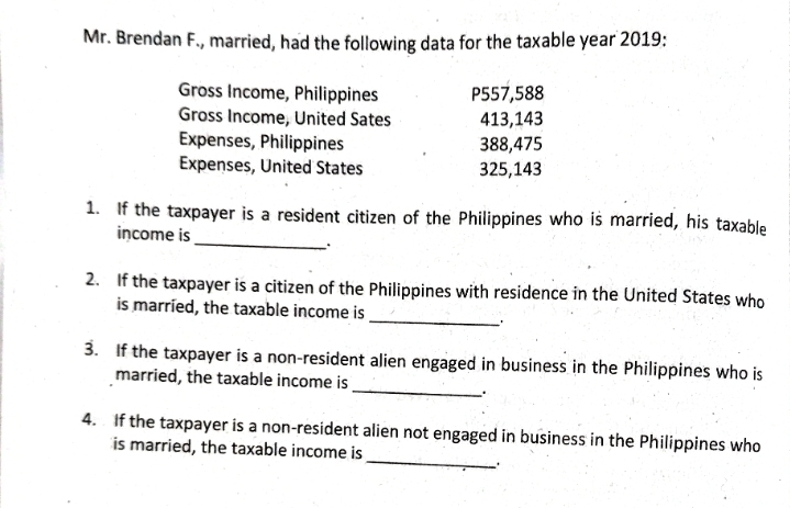 Mr. Brendan F., married, had the following data for the taxable year 2019: 
Gross Income, Philippines P557,588
Gross Income, United Sates 413,143
Expenses, Philippines 388,475
Expenses, United States 325,143
_ 
1. If the taxpayer is a resident citizen of the Philippines who is married, his taxable 
income is 
2. If the taxpayer is a citizen of the Philippines with residence in the United States who 
_ 
is married, the taxable income is 
_ 
3. If the taxpayer is a non-resident alien engaged in business in the Philippines who is 
married, the taxable income is 
_ 
4. If the taxpayer is a non-resident alien not engaged in business in the Philippines who 
is married, the taxable income is 
.