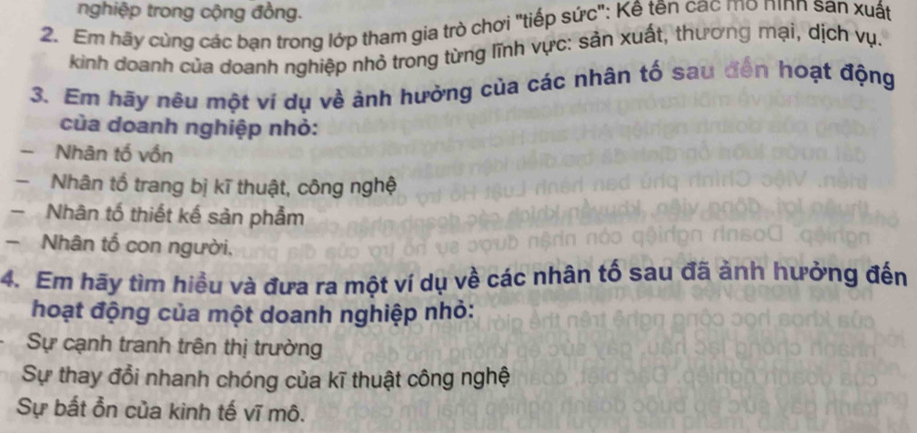 nghiệp trong cộng đồng.
2. Em hãy cùng các bạn trong lớp tham gia trò chơi "tiếp sức": Kê tên cac mo nình san xuất
kinh doanh của doanh nghiệp nhỏ trong từng lĩnh vực: sản xuất, thương mại, dịch vụ.
3. Em hãy nêu một ví dụ về ảnh hưởng của các nhân tố sau đến hoạt động
của doanh nghiệp nhỏ:
Nhân tố vốn
- Nhân tổ trang bị kĩ thuật, công nghệ
Nhân tố thiết kế sản phẫm
- Nhân tổ con người,
4. Em hãy tìm hiều và đưa ra một ví dụ về các nhân tố sau đã ảnh hưởng đến
hoạt động của một doanh nghiệp nhỏ:
Sự cạnh tranh trên thị trường
Sự thay đổi nhanh chóng của kĩ thuật công nghệ
Sự bắt ổn của kinh tế vĩ mô.