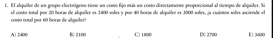 El alquiler de un grupo electrógeno tiene un costo fijo más un costo directamente proporcional al tiempo de alquiler. Si
el costo total por 20 horas de alquiler es 2400 soles y por 40 horas de alquiler es 3000 soles, ¿a cuántos soles asciende el
costo total por 60 horas de alquiler?
A) 2400 B) 2100 C) 1800 D) 2700 E) 3600