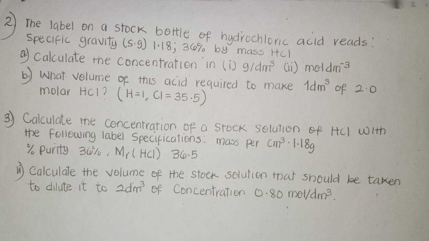 The label on a stock bettle of hydirochlonic acid reads 
specific gravity (s· g) 1.18 , 30% by mass Hcl 
a Calculate the concentration in (i)9/dm^3 (i ) mθ Idm^(-3)
6) What velume oe this acid required to make 1dm^3 of 2.0
molar HCI 1 (H=1,CI=35.5)
3) Calculate the concentration of a stock solution of HCI with 
the fellowing label Specifications: mass per cm^3· 1.18g
9o Purity 3(1: Mr (HC1)? 36.5
⑦ Calculale the volume of the stoek selution that should be taken 
to dilute it to 2dm^3 of Concentration 0.80mol/dm^3.