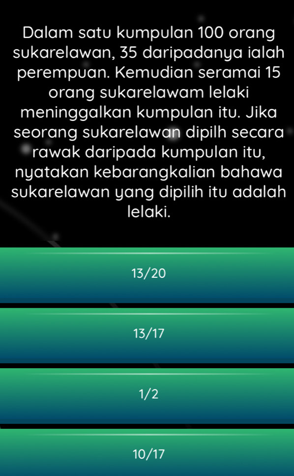 Dalam satu kumpulan 100 orang
sukarelawan, 35 daripadanya ialah
perempuan. Kemudian seramai 15
orang sukarelawam lelaki
meninggalkan kumpulan itu. Jika
seorang sukarelawan dipilh secara
rawak daripada kumpulan itu,
nyatakan kebarangkalian bahawa
sukarelawan yang dipilih itu adalah
lelaki.
13/20
13/17
1/2
10/17