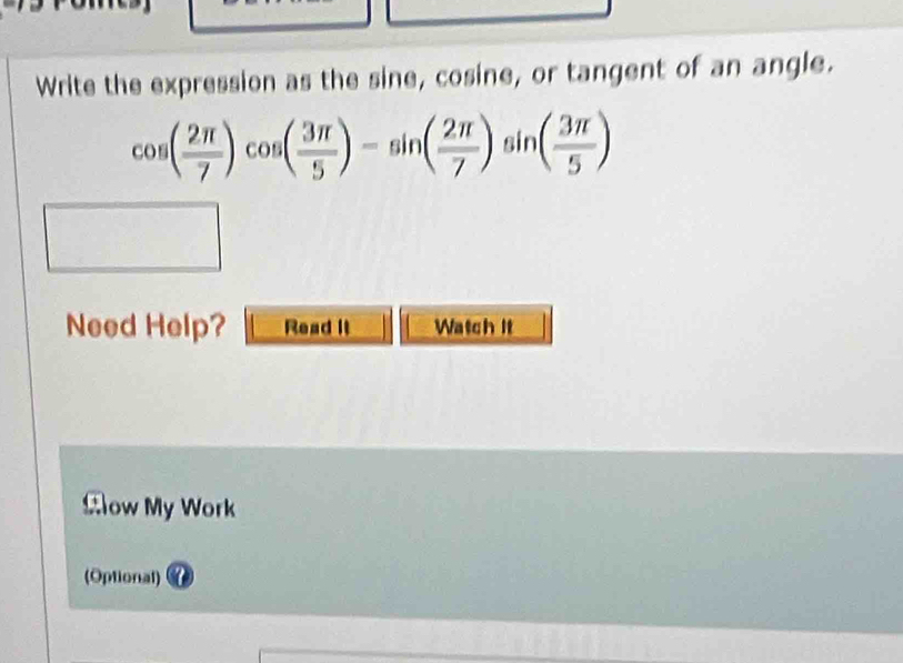 Write the expression as the sine, cosine, or tangent of an angle.
cos ( 2π /7 )cos ( 3π /5 )-sin ( 2π /7 )sin ( 3π /5 )
Need Help? Read It Watch it 
Clow My Work 
(Optional)