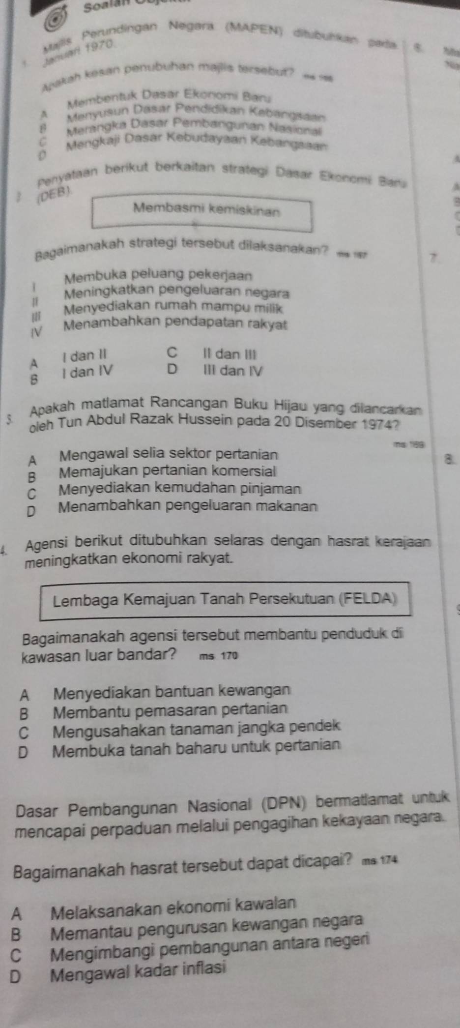 Soalán
Majis Perundingan Negara (MAPEN) ditubulkan pada B.
Januarl 1970
   
Ayakah kesan penubuhan majlis tersebut?
A Membentuk Dasar Ekonomi Baru
8 Menyusun Dasar Pendidikan Kabangsaan
C  Merangka Dasar Pembangurian Nasional
) Mengkaji Dasar Kebudayaan Kebangsaa
A
Penyataan berikut berkaitan strategi Dasar Ekonomi Baru A
3(DEB).
Membasmi kemiskinan
Bagaimanakah strategi tersebut dilaksanakan?   
7.
Membuka peluang pekerjaan
Meningkatkan pengeluaran negara
I
IlI Menyediakan rumah mampu milik
V Menambahkan pendapatan rakyat
A I dan II C Il dan III
D
B I dan IV III dan IV
Apakah matlamat Rancangan Buku Hijau yang dilancarkan
oleh Tun Abdul Razak Hussein pada 20 Disember 1974?
59
A Mengawal selia sektor pertanian
8.
B Memajukan pertanian komersial
C Menyediakan kemudahan pinjaman
D Menambahkan pengeluaran makanan
4. Agensi berikut ditubühkan selaras dengan hasrat kerajaan
meningkatkan ekonomi rakyat.
Lembaga Kemajuan Tanah Persekutuan (FELDA)
Bagaimanakah agensi tersebut membantu penduduk di
kawasan luar bandar? ms 170
A Menyediakan bantuan kewangan
B Membantu pemasaran pertanian
C Mengusahakan tanaman jangka pendek
D Membuka tanah baharu untuk pertanian
Dasar Pembangunan Nasional (DPN) bermatlamat untuk
mencapai perpaduan melalui pengagihan kekayaan negara.
Bagaimanakah hasrat tersebut dapat dicapai? ms 174
A Melaksanakan ekonomi kawalan
B Memantau pengurusan kewangan negara
C Mengimbangi pembangunan antara negeri
D Mengawal kadar inflasi