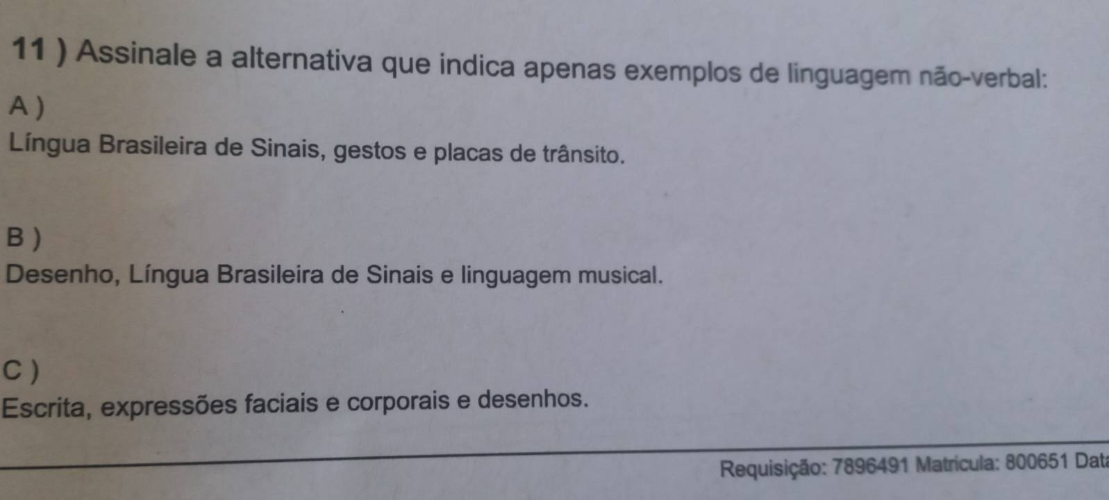 11 ) Assinale a alternativa que indica apenas exemplos de linguagem não-verbal:
A )
Língua Brasileira de Sinais, gestos e placas de trânsito.
B )
Desenho, Língua Brasileira de Sinais e linguagem musical.
C )
Escrita, expressões faciais e corporais e desenhos.
Requisição: 7896491 Matrícula: 800651 Dati