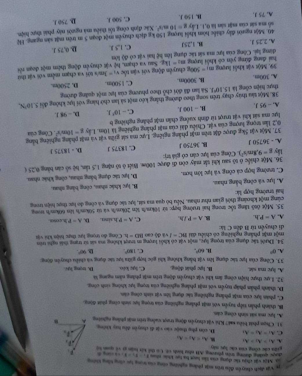 Vật địch chuyển đều trên mặt phẳng nghiêng công của trong lực cũng bằng không
a 10. Một vật chịu tắc dụng của lần lượt ba lực khác nhau F_1=F_2=F_2=a cùng dì F_F_
được quảng đường trên phường AB như hình về. Có thế kết luận gi về quan bệ
giữa các công của các lực này
A. A_1>A_2>A_3 B. A_1=A_2=A_3
vector F_2
overline F_3
C. A_1=A_2=A_3 D. côn phụ thuộc vào vật di chuyên đều hay không
31. Chọn phát biểu sai? Khi vật chuyển động trượt xuồng trên mặt phẳng nghiêng A B
A. lực ma sát sinh công căn.
B. thành phần tiếp tuyển với mặt phẳng nghiêng của trọng lực sinh công phát động.
C. phân lực của mặt phắng nghiêng tác dụng lên vật sinh công căn.
D. thành phần pháp tuyến với mặt phẳng nghiêng của trọng lực không sinh công.
32. Lực thực hiện công âm khi vật chuyển động trên mặt phẳng nằm ngang là
A. lực ma sát. B. lực phát động. C. lực kéo. D. trọng lực.
33. Công của lực tác dụng lên vật bằng không khi góc hợp giữa lực tác dụng và chiều chuyên động
A. 0^0 B. 60°. C. 180°. D. 90°.
34. Dưới tác dụng của trọng lực, một vật có khối lượng m trượt không ma sát từ trạng thái nghi trên
một mặt phẳng nghiêng có chiều dài BC=lvadpartial cao BD=1 1. Công do trọng lực thực hiện khi vật
di chuyển từ B đến C là:
A. A=P.h. B. A=P.l.h. C. A=P.h n.sinα. D. A=P.h.cosα.
35. Một ôtô tăng tốc trong hai trường hợp: từ 10km/h lên 20km/h và từ 50km/h lên 60km/h trong
cùng một khoảng thời gian như nhau. Nếu bỏ qua ma sát, lực tác dụng và công do lực thực hiện trong
hai trường hợp là:
A. lực và công bằng nhau. B. lực khác nhau, công bằng nhau.
C. trường hợp cả công và lực lớn hơn. D. lực tác dụng bằng nhau, công khác nhau.
36. Một chiếc ô tô sau khi tắt máy còn đi được 100m. Biết ô tô nặng 1,5tan,he số căn bằng 0,25 (
lấy g=9,8m/s^2). Công của lực cản có giá trị:
A. - 36750 J B. 36750 J C. 18375 J D. - 18375 J
37. Một vật 5kg được đặt trên mặt phẳng ngiêng. Lực ma sát giữa vật và mặt phẳng nghiêng bằng
0,2 lần trọng lượng của vật. Chiều dài của mặt phẳng nghiêng là 10m. Lầy g=10m/s^2. Công của
lực ma sát khi vật trượt từ đỉnh xuống chân mặt phẳng nghiêng b
A. - 95 J. B. - 100 J. C. -10^5J. D. - 98 J.
38. Một tàu thủy chạy trên song theo đường thẳng kéo một sả lan chở hàng với lực không đổi 5.10^3N.
thực hiện công là 15.10^6J Sà lan đã dời chỗ theo phương của lực một quãng đường
A. 300m. B. 3000m. C. 1500m. D. 2500m.
39. Một vật khối lượng m_1=500g chuyển động với vận tốc v_1=3m/s tới va chạm mềm với vật thứ
hai đang đứng yên có khối lượng m_2=1kg. Sau va chạm, hệ vật chuyển động thêm một đoạn rồi
dững lại. Công của lực ma sát tác dụng lên hệ hai vật có độ lớn
A. 2,25 J. B. 1,25J C. 1,5 J. D. 0,75 J.
40. Một người đầy chiếc hòm khối lượng 150 kg dịch chuyển một đoạn 5 m trên mặt sản ngang. Hệ
số ma sát của mặt sân là 0,1. Lấy g=10m/s^2. Xác định công tối thiểu mã người này phải thực hiện.
A. 75 J. B. 150 J. C. 500 J. D. 750 J.