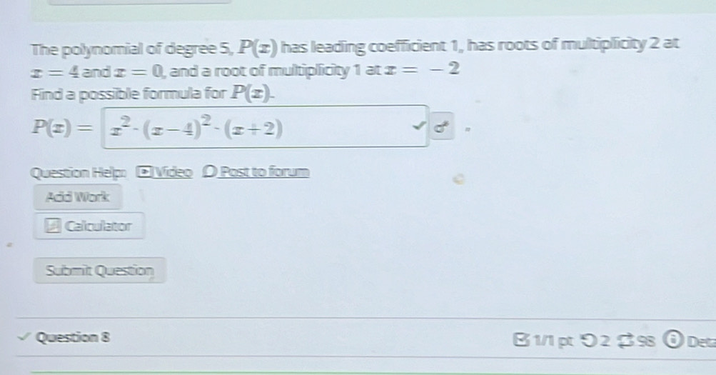 The polynomial of degree 5, P(x) has leading coefficient 1, has roots of multiplicity 2 at
x=4 and x=0 , and a root of multiplicity 1 at x=-2
Find a possible formula for P(x).
P(x)=x^2· (x-4)^2· (x+2)
Question Helpo □ Video 〇 Post to forum 
Add Work 
# Calculator 
Submit Question 
Question 8 B 1/1 pt り 2 $98 Deta