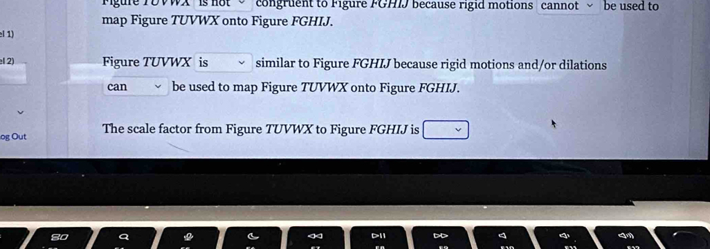 igure TDVWX ' is not congruent to Figure FGHIJ because rigid motions cannot be used to 
map Figure TUVWX onto Figure FGHIJ. 
el 1) 
el 2) Figure TUVWX is similar to Figure FGHIJ because rigid motions and/or dilations 
can be used to map Figure TUVWX onto Figure FGHIJ. 
og Out 
The scale factor from Figure TUVWX to Figure FGHIJ is