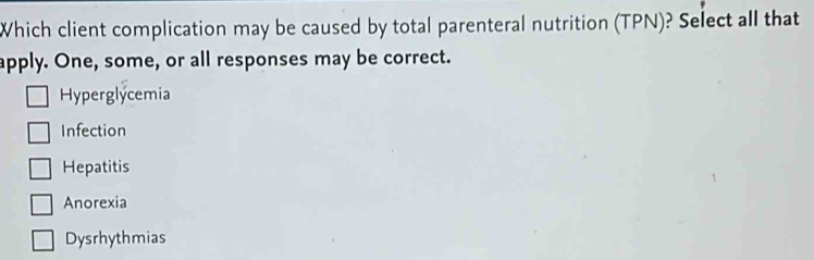 Which client complication may be caused by total parenteral nutrition (TPN)? Select all that
apply. One, some, or all responses may be correct.
Hyperglycemia
Infection
Hepatitis
Anorexia
Dysrhythmias