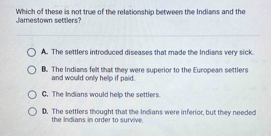 Which of these is not true of the relationship between the Indians and the
Jamestown settlers?
A. The settlers introduced diseases that made the Indians very sick.
B. The Indians felt that they were superior to the European settlers
and would only help if paid.
C. The Indians would help the settlers.
D. The settlers thought that the Indians were inferior, but they needed
the Indians in order to survive.