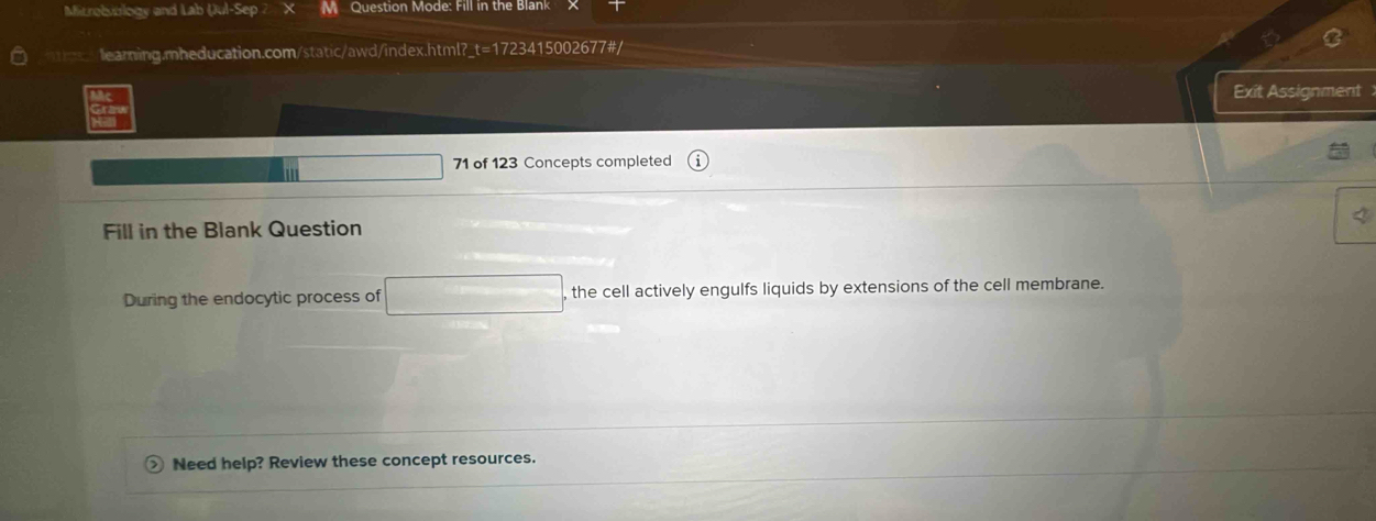 Microbiology and Lab (ul-Sep 2 X Question Mode: Fill in the Blank N 
earning.mheducation.com/static/awd/index.html?_t=1723415002677#/ 
Exit Assignment 
71 of 123 Concepts completed 
Fill in the Blank Question 
During the endocytic process of , the cell actively engulfs liquids by extensions of the cell membrane. 
Need help? Review these concept resources.