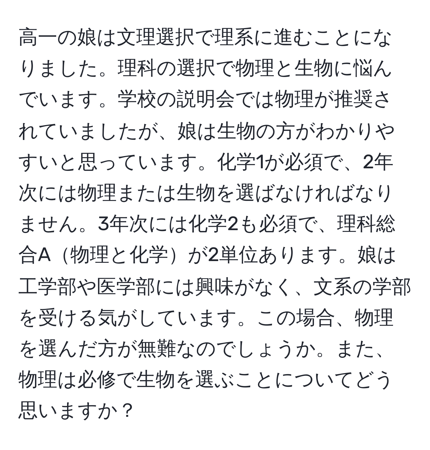 高一の娘は文理選択で理系に進むことになりました。理科の選択で物理と生物に悩んでいます。学校の説明会では物理が推奨されていましたが、娘は生物の方がわかりやすいと思っています。化学1が必須で、2年次には物理または生物を選ばなければなりません。3年次には化学2も必須で、理科総合A物理と化学が2単位あります。娘は工学部や医学部には興味がなく、文系の学部を受ける気がしています。この場合、物理を選んだ方が無難なのでしょうか。また、物理は必修で生物を選ぶことについてどう思いますか？