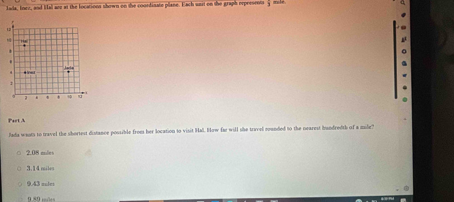 Jada, Inez, and Hal are at the locations shown on the coordinate plane. Each unit on the graph represents frac 3 mile.
Part A
Jada wants to travel the shortest distance possible from her location to visit Hal. How far will she travel rounded to the nearest hundredth of a mile?
2.08 miles
3.14 miles
9.43 miles
9.89 miles