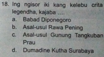 Ing ngisor iki kang kelebu crita
legendha, kajaba ....
a. Babad Diponegoro
b. Asal-usul Rawa Pening
c. Asal-usul Gunung Tangkuban
Prau
d. Dumadine Kutha Surabaya