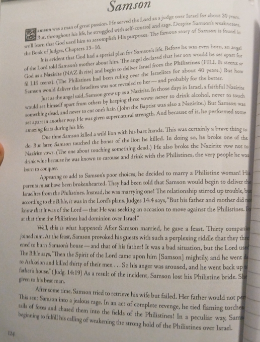 Samson
o lamson was a man of great passion. He served the Lord as a judge over Israel for abous 20 years
But, throughout his life, he struggled with self-control and rage. Despite Samson's weaknesses
we'll learn that God used him to accomplish His purposes. The famous story of Samson is found 
the Book of Judges, Chapters 13-16.
It is evident that God had a special plan for Samson's life. Before he was even born, an ange
of the Lord told Samson's mother about him. The angel declared that her son would be set apart 
God as a Nazirite (NAZ ih rite) and begin to deliver Israel from the Philistines (FILL in steenz er
fil I.IS teenz). (The Philistines had been ruling over the Israelites for about 40 years.) But hoe
Samson would deliver the Israelites was not revealed to her — and probably for the better.
Just as the angel said, Samson grew up as a Nazirite. In those days in Israel, a faithful Nazirize
would set himself apart from others by keeping three vows: never to drink alcohol, never to touch
something dead, and never to cut one's hair. (John the Baptist was also a Nazirite.) But Samson was
set apart in another way. He was given supernatural strength. And because of it, he performed some
amazing feats during his life.
One time Samson killed a wild lion with his bare hands. This was certainly a brave thing to
do. But later, Samson touched the bones of the lion he killed. In doing so, he broke one of the
Nazirite vows. (The one about touching something dead.) He also broke the Nazirite vow not to
drink wine because he was known to carouse and drink with the Philistines, the very people he was
born to conquer.
Appearing to add to Samson's poor choices, he decided to marry a Philistine woman! His
parents must have been brokenhearted. They had been told that Samson would begin to deliver the
Israelites from the Philistines. Instead, he was marrying one! The relationship stirred up trouble, but
according to the Bible, it was in the Lord's plans. Judges 14:4 says,"But his father and mother did no
know that it was of the Lord — that He was seeking an occasion to move against the Philistines. Fo
at that time the Philistines had dominion over Israel."
Well, this is what happened: After Samson married, he gave a feast. Thirty companio
joined him. At the feast, Samson provoked his guests with such a perplexing riddle that they thre
ened to burn Samson's house — and that of his father! It was a bad situation, but the Lord use
The Bible says, "Then the Spirit of the Lord came upon him [Samson] mightily, and he went d
to Ashkelon and killed thirty of their men . . . So his anger was aroused, and he went back up t
father's house." (Judg. 14:19) As a result of the incident, Samson lost his Philistine bride. She
given to his best man.
After some time, Samson tried to retrieve his wife but failed. Her father would not per
This sent Samson into a jealous rage. In an act of complete revenge, he tied flaming torches
tails of foxes and chased them into the fields of the Philistines! In a peculiar way, Sam
beginning to fulfill his calling of weakening the strong hold of the Philistines over Israel.
124