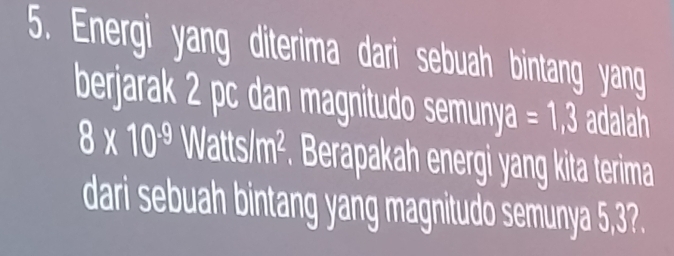 Energi yang diterima dari sebuah bintang yang 
berjarak 2 pc dan magnitudo semunya =1,3 adalah
8* 10^(-9) Watts/m^2. Berapakah energi yang kita terima 
dari sebuah bintang yang magnitudo semunya 5,3?.