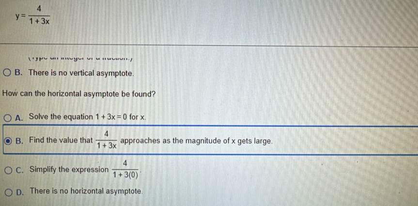 y= 4/1+3x 
B. There is no vertical asymptote.
How can the horizontal asymptote be found?
A. Solve the equation 1+3x=0 for x.
B. Find the value that  4/1+3x  approaches as the magnitude of x gets large.
C. Simplify the expression  4/1+3(0) .
D. There is no horizontal asymptote.