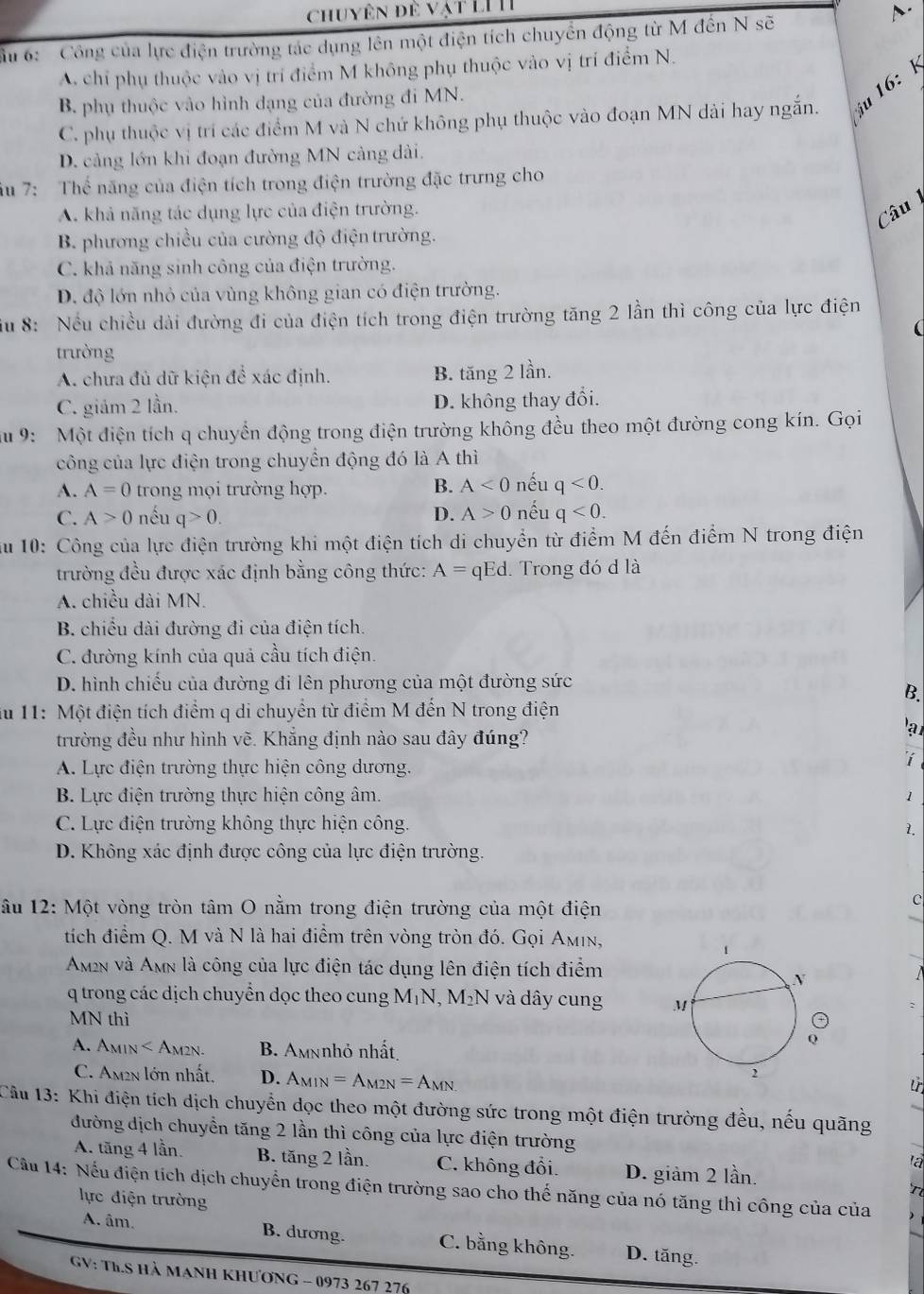 chuyên đề vật LI II
D.
ầu 6:  Công của lực điện trường tác dụng lên một điện tích chuyển động từ M đến N sẽ
A chỉ phụ thuộc vào vị trí điểm M không phụ thuộc vào vị trí điểm N.
B. phụ thuộc vào hình đạng của đường đi MN.
C. phụ thuộc vị trí các điểm M và N chứ không phụ thuộc vào đoạn MN dài hay ngắn. u16:
D. cảng lớn khi đoạn đường MN cảng dài.
iu 7: Thế năng của điện tích trong điện trường đặc trưng cho
A. khả năng tác dụng lực của điện trường.
Câu
B. phương chiều của cường độ điện trường.
C. khả năng sinh công của điện trường.
D. độ lớn nhỏ của vùng không gian có điện trường.
ầu 8: Nếu chiều dài đường đi của điện tích trong điện trường tăng 2 lần thì công của lực điện
(
trường
A. chưa đủ dữ kiện để xác định. B. tăng 2 lần.
C. giảm 2 lần. D. không thay đổi.
au 9:  Một điện tích q chuyển động trong điện trường không đều theo một đường cong kín. Gọi
công của lực điện trong chuyển động đó là A thì
A. A=0 trong mọi trường hợp. B. A<0</tex> nếu q<0.
D. A>0
C. A>0 nếu q>0. nếu q<0.
Su 10: Công của lực điện trường khi một điện tích di chuyển từ điểm M đến điểm N trong điện
trường đều được xác định bằng công thức: A= qEd. Trong đó d là
A. chiều dài MN.
B. chiều dài đường đi của điện tích.
C. đường kính của quả cầu tích điện.
D. hình chiếu của đường đi lên phương của một đường sức
B.
ău 11: Một điện tích điểm q di chuyển từ điểm M đến N trong điện
a
trường đều như hình vẽ. Khẳng định nào sau đây đúng?
A. Lực điện trường thực hiện công dương.
i
B. Lực điện trường thực hiện công âm. 1
C. Lực điện trường không thực hiện công.
1.
D. Không xác định được công của lực điện trường.
ầu 12: Một vòng tròn tâm O nằm trong điện trường của một điện
C
tích điểm Q. M và N là hai điểm trên vòng tròn đó. Gọi Aμin,
Amn và Amn là công của lực điện tác dụng lên điện tích điểm
q trong các dịch chuyển dọc theo cung M_1N,M_2N và dây cung 
MN thì
A. A MIN B. Amnnhỏ nhất
C. Am2n lớn nhất. D. A_MIN=A_M2N=A_MN
Câu 13: Khi điện tích dịch chuyển dọc theo một đường sức trong một điện trường đều, nếu quãng
đường dịch chuyển tăng 2 lần thì công của lực điện trường
A. tăng 4 lần. B. tăng 2 lần. C. không đổi. D. giảm 2 lần.
la
Cầu 14: Nếu điện tích dịch chuyển trong điện trường sao cho thế năng của nó tăng thì công của của
lực điện trường
A. âm. B. dương. C. bằng không. D. tăng.
GV: TL.S hà manh khương - 0973 267 276