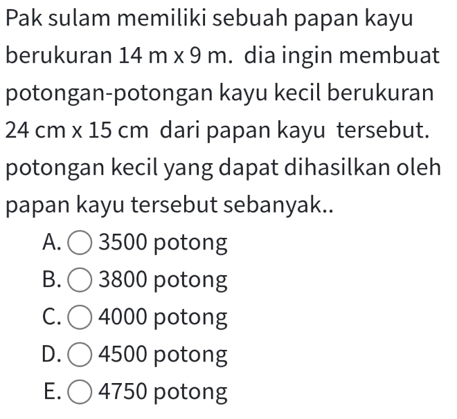 Pak sulam memiliki sebuah papan kayu
berukuran 14m* 9m. dia ingin membuat
potongan-potongan kayu kecil berukuran
24cm* 15cm dari papan kayu tersebut.
potongan kecil yang dapat dihasilkan oleh
papan kayu tersebut sebanyak..
A. C 3500 potong
B. 3800 potong
C. 4000 potong
D. 4500 potong
E. 4750 potong