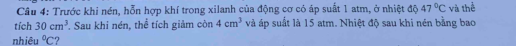 Trước khi nén, hỗn hợp khí trong xilanh của động cơ có áp suất 1 atm, ở nhiệt độ 47°C và thể 
tích 30cm^3. Sau khi nén, thể tích giảm còn 4cm^3 và áp suất là 15 atm. Nhiệt độ sau khi nén bằng bao 
nhiêu°C