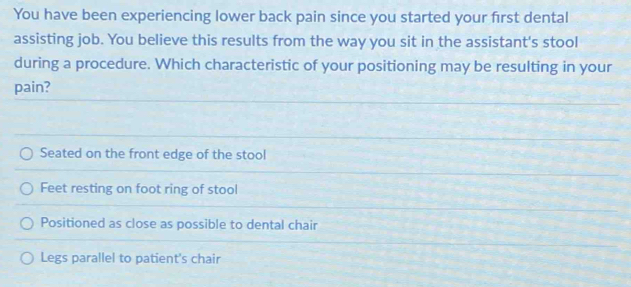 You have been experiencing lower back pain since you started your first dental
assisting job. You believe this results from the way you sit in the assistant's stool
during a procedure. Which characteristic of your positioning may be resulting in your
pain?
Seated on the front edge of the stool
Feet resting on foot ring of stool
Positioned as close as possible to dental chair
Legs parallel to patient's chair