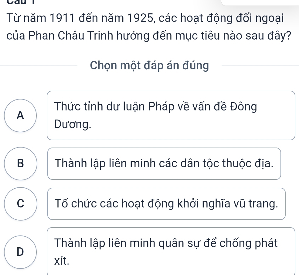 Cau l
Từ năm 1911 đến năm 1925, các hoạt động đối ngoại
của Phan Châu Trinh hướng đến mục tiêu nào sau đây?
Chọn một đáp án đúng
Thức tỉnh dư luận Pháp về vấn đề Đông
A
Dương.
B Thành lập liên minh các dân tộc thuộc địa.
C Tổ chức các hoạt động khởi nghĩa vũ trang.
Thành lập liên minh quân sự để chống phát
D
xít.