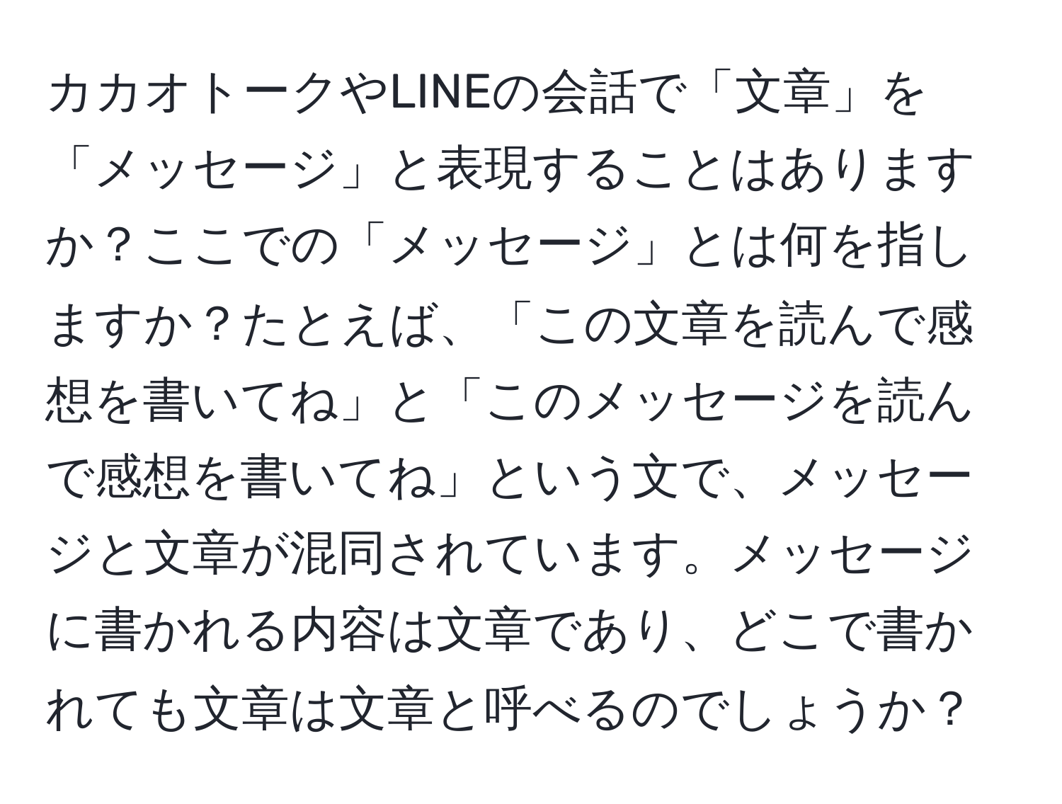 カカオトークやLINEの会話で「文章」を「メッセージ」と表現することはありますか？ここでの「メッセージ」とは何を指しますか？たとえば、「この文章を読んで感想を書いてね」と「このメッセージを読んで感想を書いてね」という文で、メッセージと文章が混同されています。メッセージに書かれる内容は文章であり、どこで書かれても文章は文章と呼べるのでしょうか？